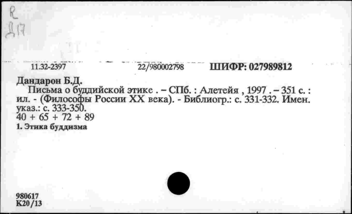 ﻿1132-2397'	22/980002798	~ ШИФР: 027989812
Дандарон Б.Д.
Письма о буддийской этике . - СПб.: Алетейя , 1997 . - 351 с.: ил. - (Философы России XX века). - Библиогр.: с. 331-332. Имен, указ.: с. 333-350.
40 + 65 + 72 + 89
1. Этика буддизма
980617 К20/13